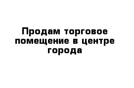 Продам торговое помещение в центре города